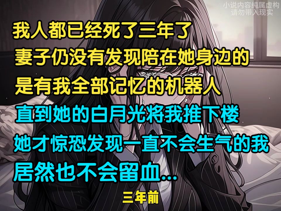 我人都死了三年了，妻子仍未发现陪在她身边的，是有我全部记忆的机器人，直到她的白月光将我推下楼，她才惊恐发现一直不会生气的我，也不会留血...