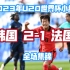 韩国U20 ‖ 2023世青赛小组赛2-1法国 全场集锦