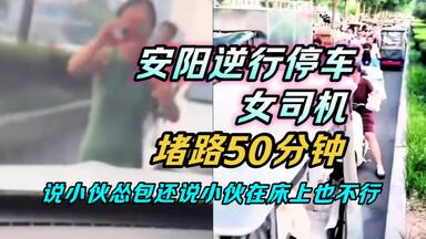 包含原视频，安阳逆行停车女司机，堵<em class="keyword">路50</em>分钟，说小伙怂包，还说小伙在床上也不行。