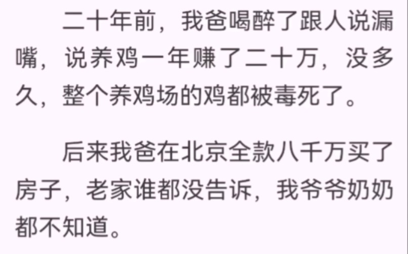 二十年前,我爸喝醉了跟人说漏嘴,说养鸡一年赚了二十万,没多久,整个养鸡场的鸡都被毒死了.现在我爸早已经是身家几亿的集团老总了,每次回家都让...