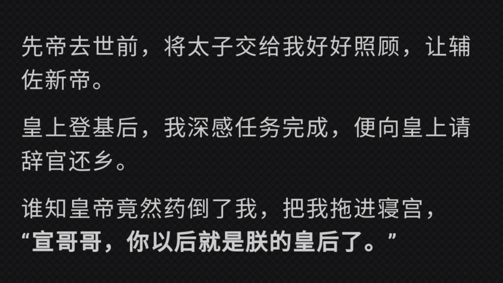 先帝去世前,让我好好辅佐新帝.皇上登基后,我深感任务完成,便请辞官还乡.谁知皇帝竟然药倒我,把我拖进寝宫,“宣哥哥,你以后就是朕的皇后了....