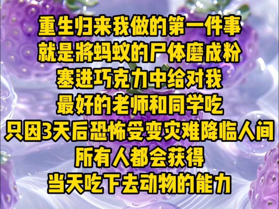 重生归来我做的第一件事,就是将蚂蚁的尸体磨成粉塞进巧克力中,给对我最好的老师和同学吃,只因3天后恐怖受变灾难降临人间,所有人都会获得当天吃...