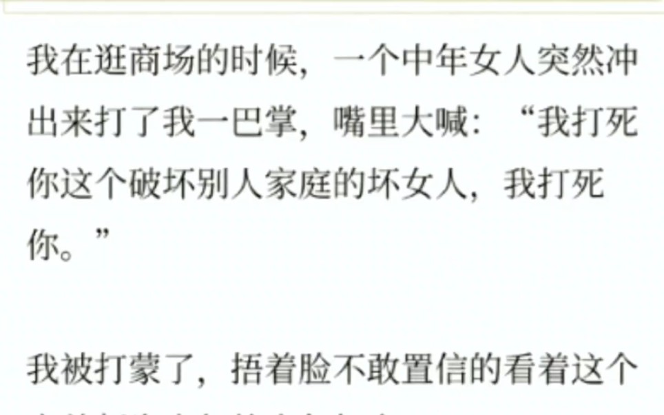 我在逛商场的时候,一个中年女人突然冲出来打了我一巴掌,嘴里大喊:“我打死你这个破坏别人家庭的坏女人,我打死你.”我被打蒙了,捂着脸不敢置信...