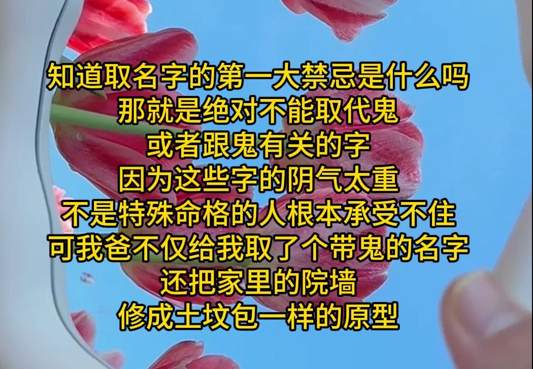 知道取名字的第一大禁忌是什么吗 那就是绝对不能取代鬼 或者跟鬼有关的字 因为这些字的阴气太重 不是特殊命格的人根本承受不住 可我爸不仅给我取了个带...