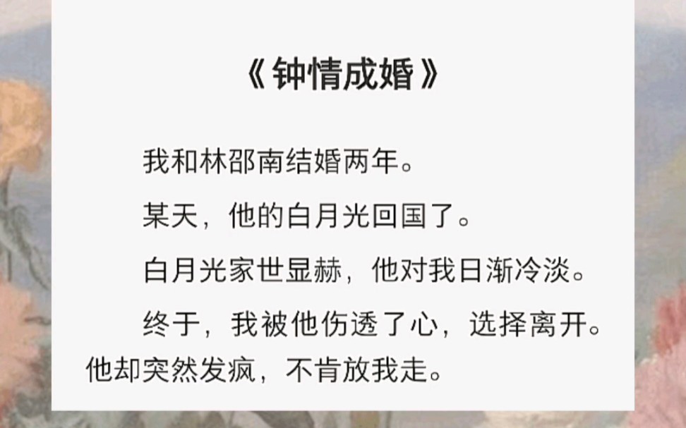 我和林邵南结婚两年.某天,他的白月光回国了.白月光家世显赫,他对我日渐冷淡.终于,我被他伤透了心,选择离开.他却突然发疯,不肯放我走.哔...