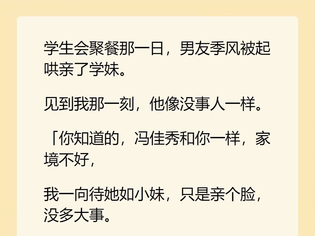 【完结文】学生会聚餐那一日,男友季风被起哄亲了学妹. 见到我那一刻,他像没事人一样. 「你知道的,冯佳秀和你一样,家境不好, 我一向待她如小...