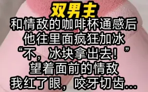 Download Video: 和情敌的咖啡杯通感后，他往里面疯狂加冰，“不，冰块拿出去！”望着面前的情敌，我红了眼，咬牙切齿……