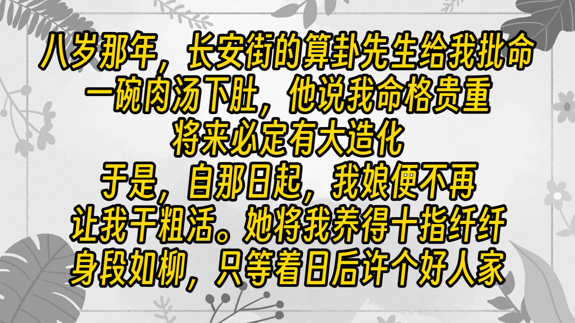 八岁那年,长安街的算卦先生给我批命.一碗肉汤下肚,他说我命格贵重,将来必定有大造化.于是,自那日起,我娘便不再让我干粗活.她将我养得十指...