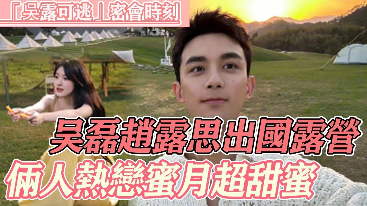 吴磊赵露思俩人出国露营,热恋期蜜月超甜蜜,磊磊眼里满满爱意只有老婆