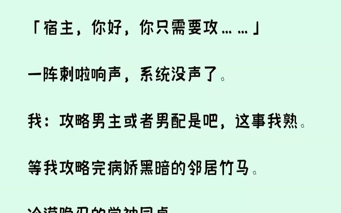 [图]【完结文】「宿主，你好，你只需要攻……」一阵刺啦响声，系统没声了。我：攻略男主或者男配是吧，这事我熟。等我攻略完病娇黑暗的邻居竹马。冷漠隐忍的学神同桌。以及乖戾