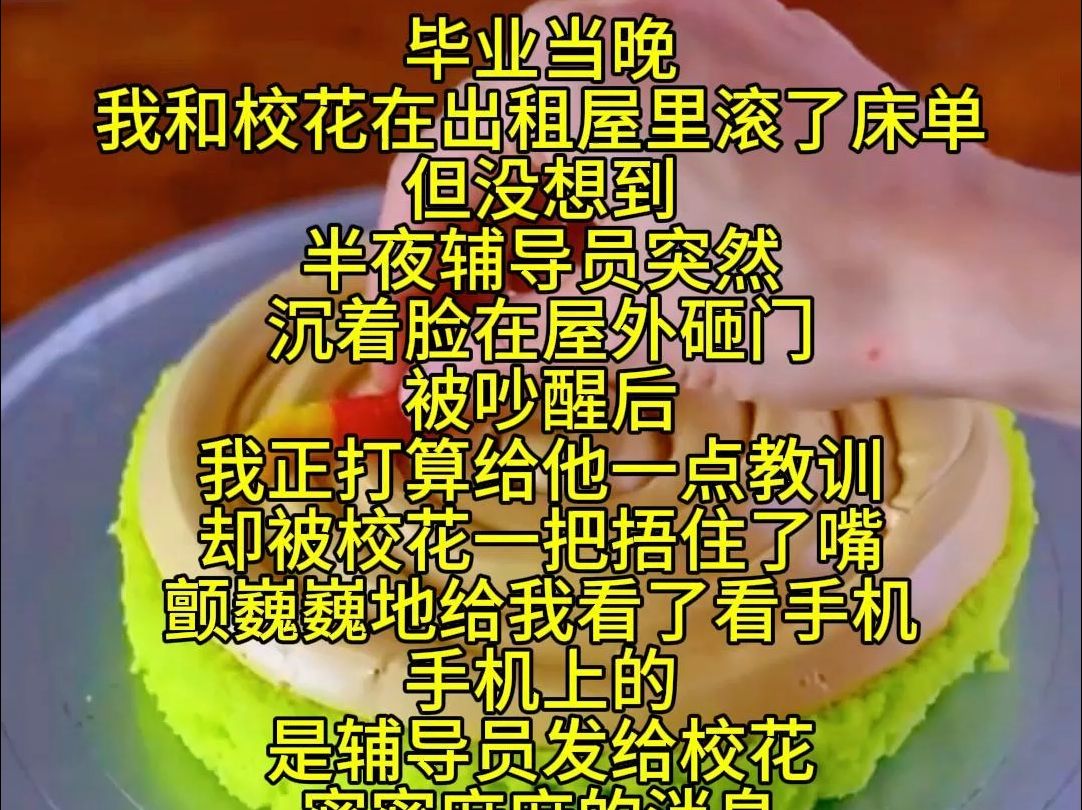 毕业当晚 我和校花在出租屋里滚了床单 但没想到 半夜辅导员突然沉着脸在屋外砸门 被吵醒后 我正打算给他一点教训 却被校花一把捂住了嘴 颤巍巍地给我看...