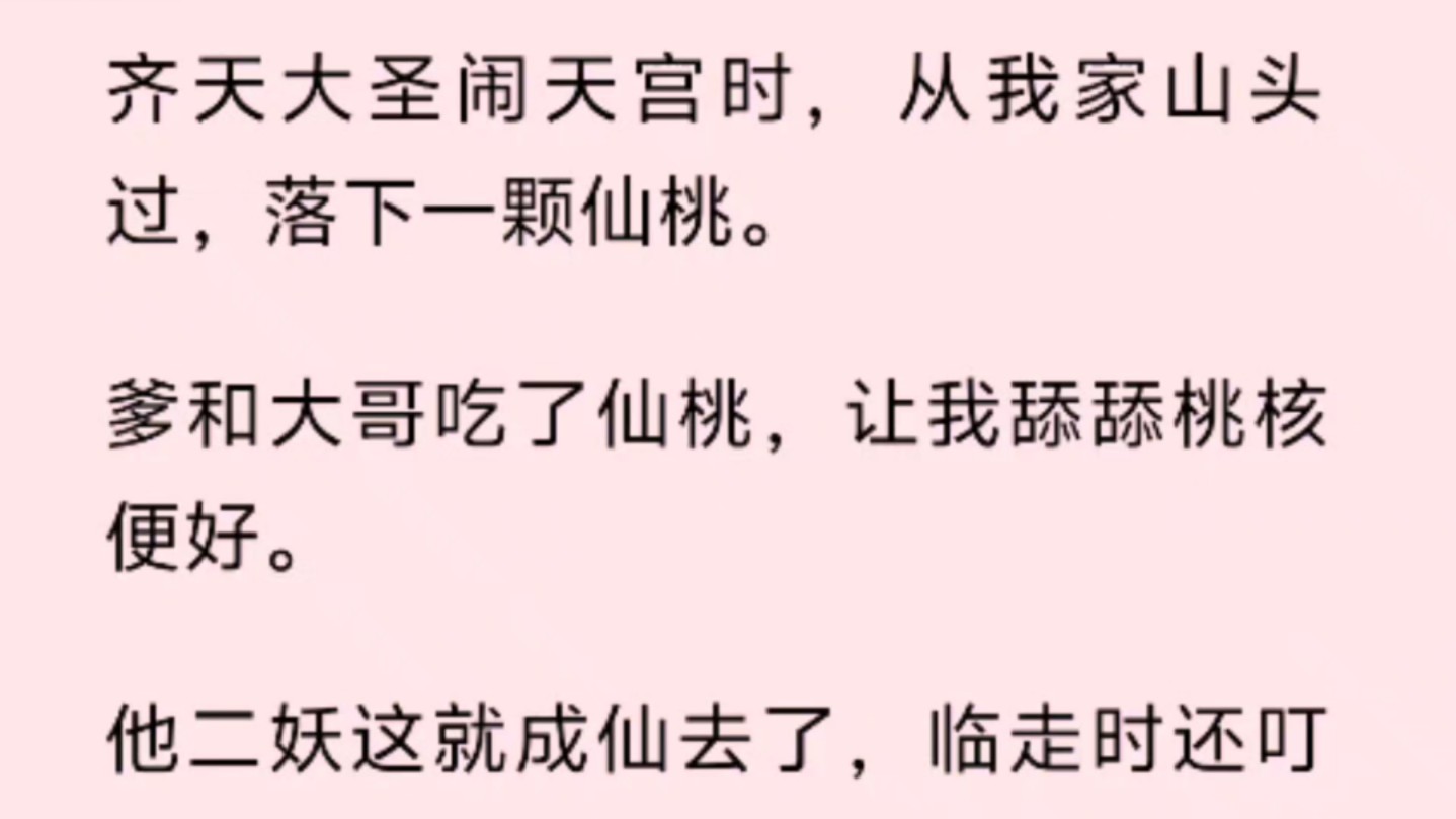 齐天大圣闹天宫时,从我家山头过,落下一颗仙桃.爹和大哥吃了仙桃,让我舔舔桃核便好.他二妖这就成仙去了,临走时还叮嘱我记得找大圣报恩.哔哩...