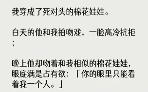 下载视频: 【完结文】我穿成了死对头的棉花娃娃。白天的他和我拍吻戏，一脸高冷抗拒；晚上他却吻着和我相似的棉花娃娃，眼底满是占有欲：「你的眼里...