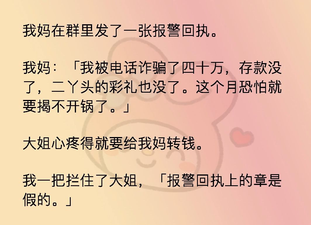 我妈在群里发了一张报警回执.我妈:我被电话诈骗了四十万,存款没了,二丫头的彩礼也没了.这个月恐怕就要揭不开锅了.大姐心疼得就要给我妈转钱....