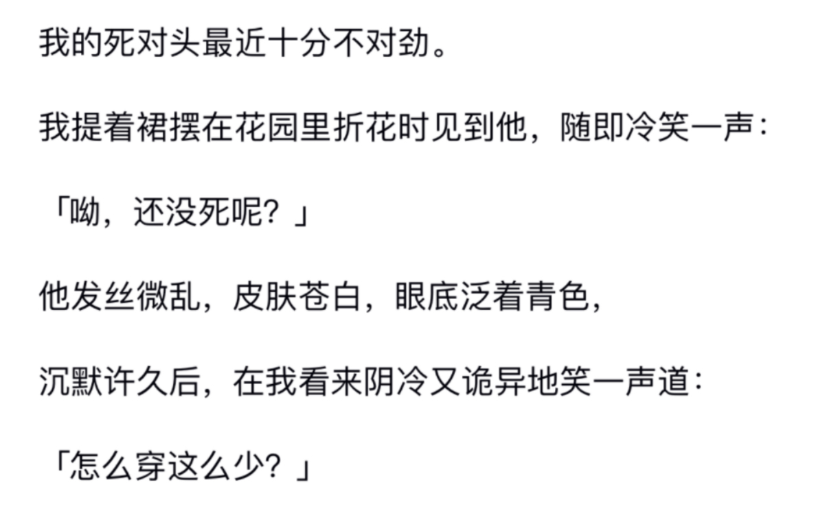 我的死对头最近十分不对劲.我提着裙摆在花园里折花时见到他,随即冷笑一声:呦,还没死呢?他发丝微乱皮肤苍白,沉默许久后,在我看来阴冷又诡异地...