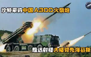 沙特采购中国A300火箭炮，射程达300公里，性能大幅领先海马斯