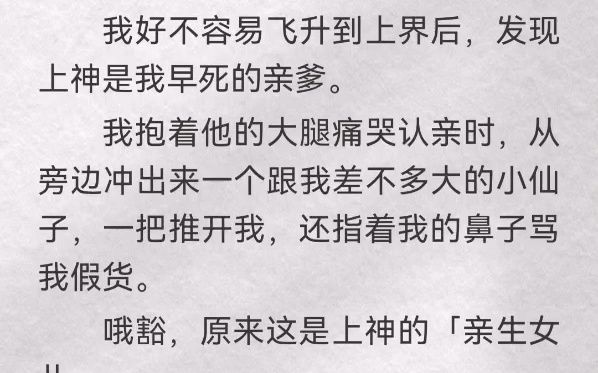 我好不容易飞升到上界后,发现上神是我早死的亲爹.我抱着他的大腿痛哭认亲时,从旁边冲出来一个跟我差不多大的小仙子,一把推开我,还指着我的鼻子...