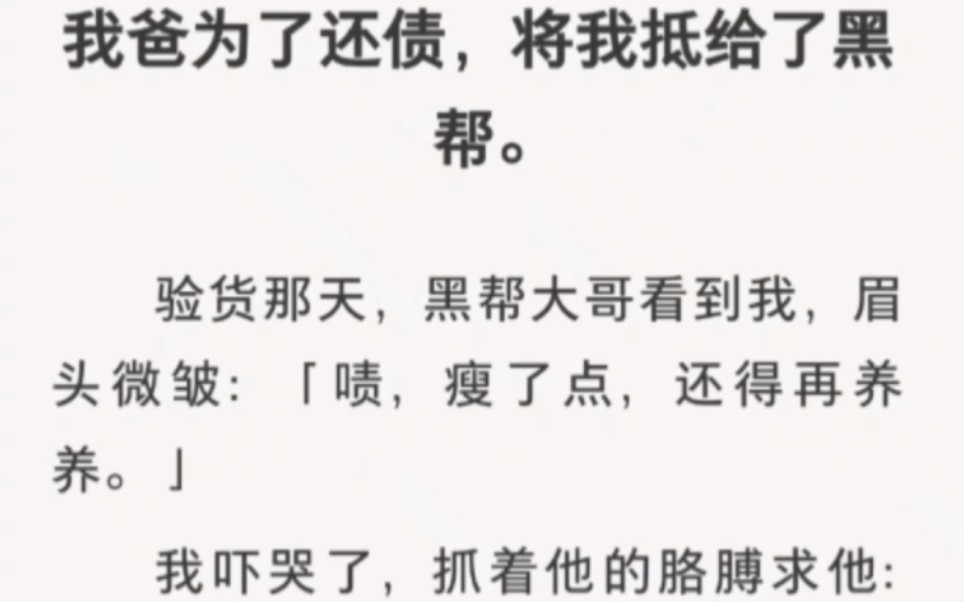 我爸为了还债,将我抵给了黑帮.验货那天,黑帮大哥看到我,眉头微皱:「啧,瘦了点,还得再养养.」我吓哭了,抓着他的胳膊求他:「我不好吃,你能...