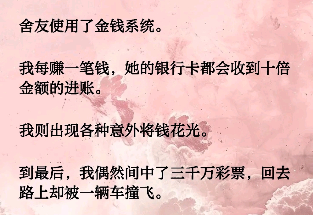 舍友使用了金钱系统.我每赚一笔钱,她的银行卡都会收到十倍金额的进账.我则出现各种意外将钱花光.到最后,我偶然间中了三千万彩票,回去路上却被...