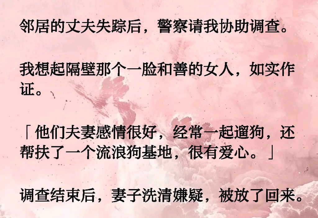 邻居的丈夫失踪后警察请我协助调查,我想起隔壁那个一脸和善的女人,如实作证.「他们夫妻感情很好,经常一起遛狗,还帮扶了一个流浪狗基地,很有爱...