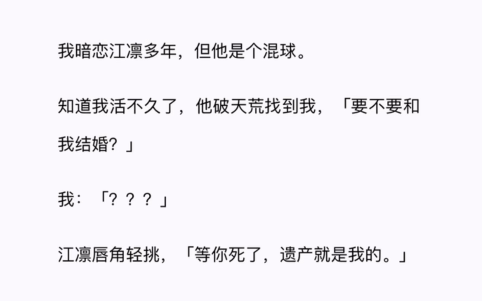 我暗恋江凛多年,但他是个混球.知道我活不久了,他破天荒找到我,「要不要和我结婚?」我:「???」江凛唇角轻挑,「等你死了,遗产就是我的.」...