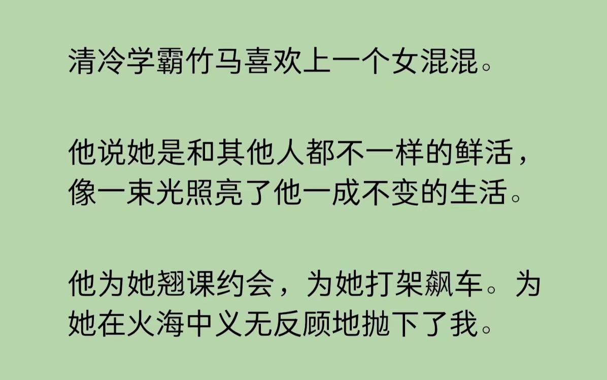 [图]清冷学霸竹马喜欢上一个女混混。他说她是和其他人都不一样的鲜活，像一束光照亮了他一成不变的生活。他为她翘课约会，为她打架飙车。为她在火海中义无反顾地抛下了我……