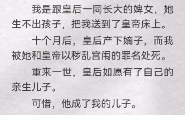 (此间纳妃)我是跟皇后一同长大的婢女,她生不出孩子,把我送到了皇帝床上.十个月后,皇后产下嫡子,而我被她和皇帝以秽乱宫闱的罪名处死.重来一...