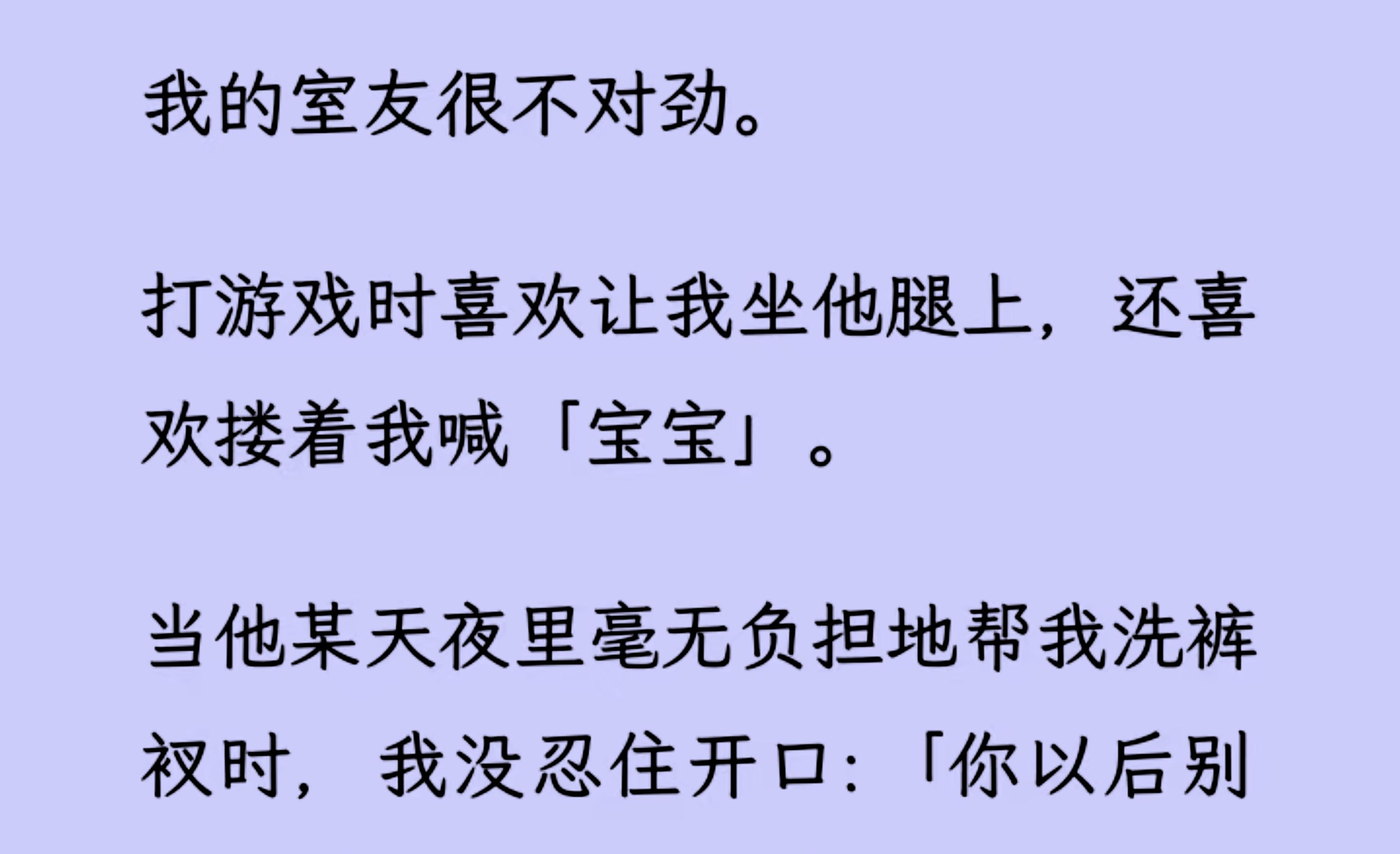 [图]【双男主】（全文已更完）我的室友很不对劲。 打游戏时喜欢让我坐他腿上，还喜欢搂着我喊「宝宝」。当他某天夜里毫无负担地帮我洗裤衩时，我没忍住开口...