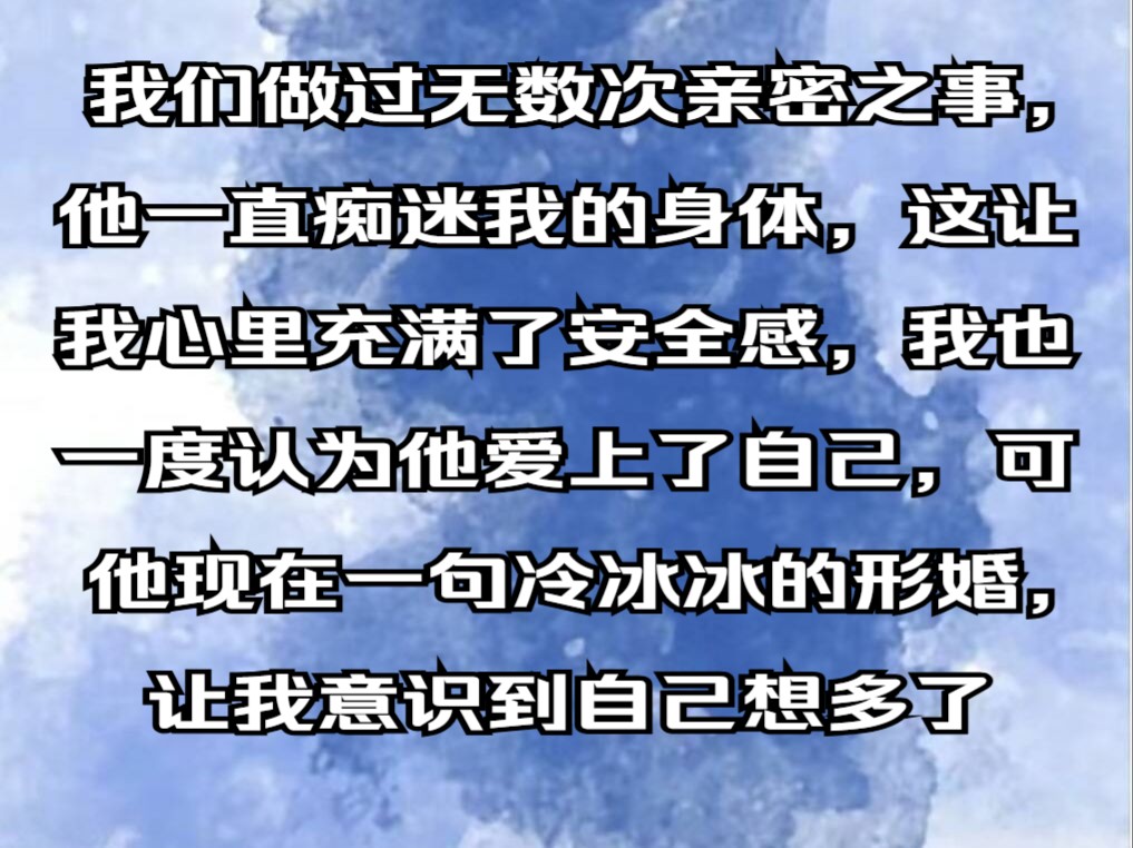 【完结文】我们做过无数次亲密之事,他一直痴迷我的身体,这让我心里充满了安全感,我也一度认为他爱上了自己,可他现在一句冷冰冰的形婚,让我意识...