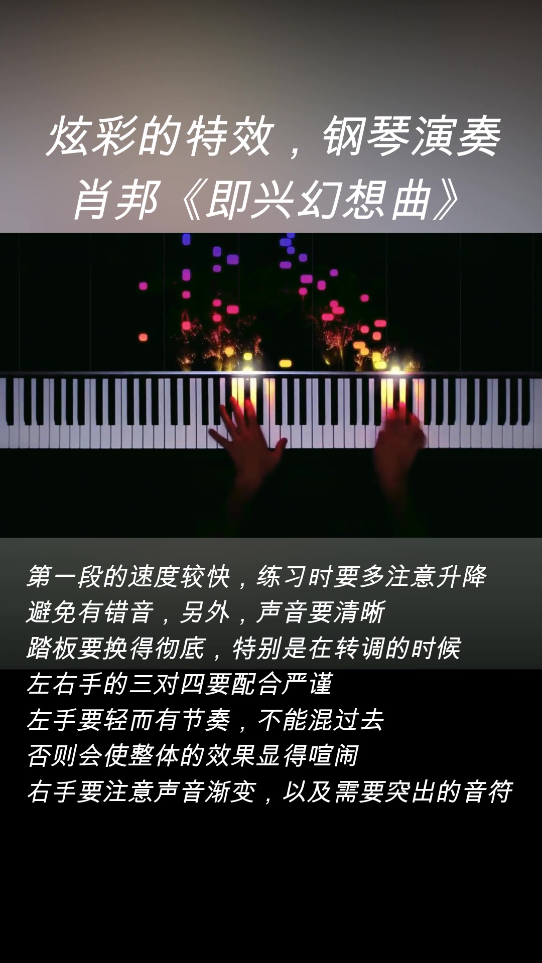 [图]炫彩的特效，钢琴演奏：肖邦《即兴幻想曲》。 乐曲的构成为三段体式： 第一段为升c小调，右手与左手以不同的节奏型急速地交合，使人产生一种幻觉；中段为降D大调，有优