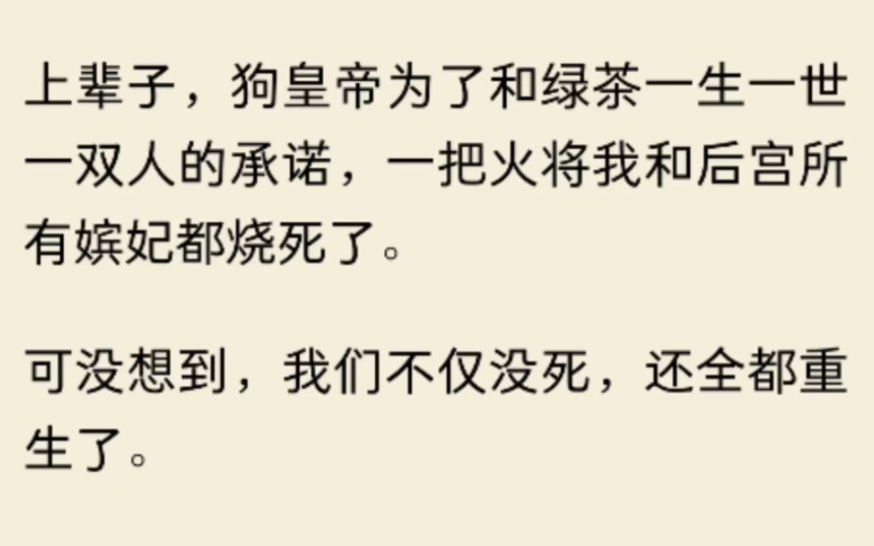 [图]（全文）狗皇帝为了和绿茶一生一世一双人的承诺，一把火将我和后宫所有嫔妃都烧死了。可没想到，我们不仅没死，还全都重生了。这一世，我们共同的目标，就是搞死那对狗男女