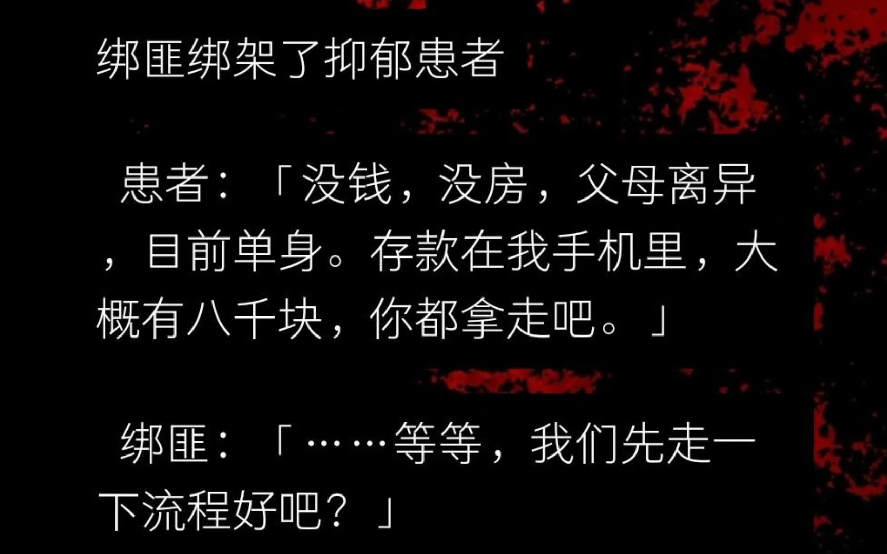 绑匪绑架了一名抑郁患者.患者:没钱,没房,父母离异,目前单身.存款在我手机里,大概有八千块,你都拿走吧.绑匪:等等,我们先走一下流程好吧?...