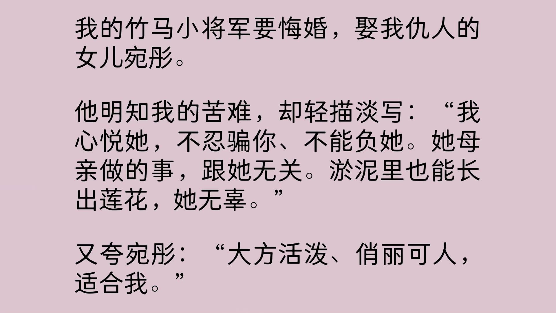 我的竹马小将军要悔婚,娶我仇人的女儿.他明知我的苦难,却轻描淡写:“我心悦她,不忍骗你、不能负她.她母亲做的事,跟她无关.淤泥里也能长出莲...