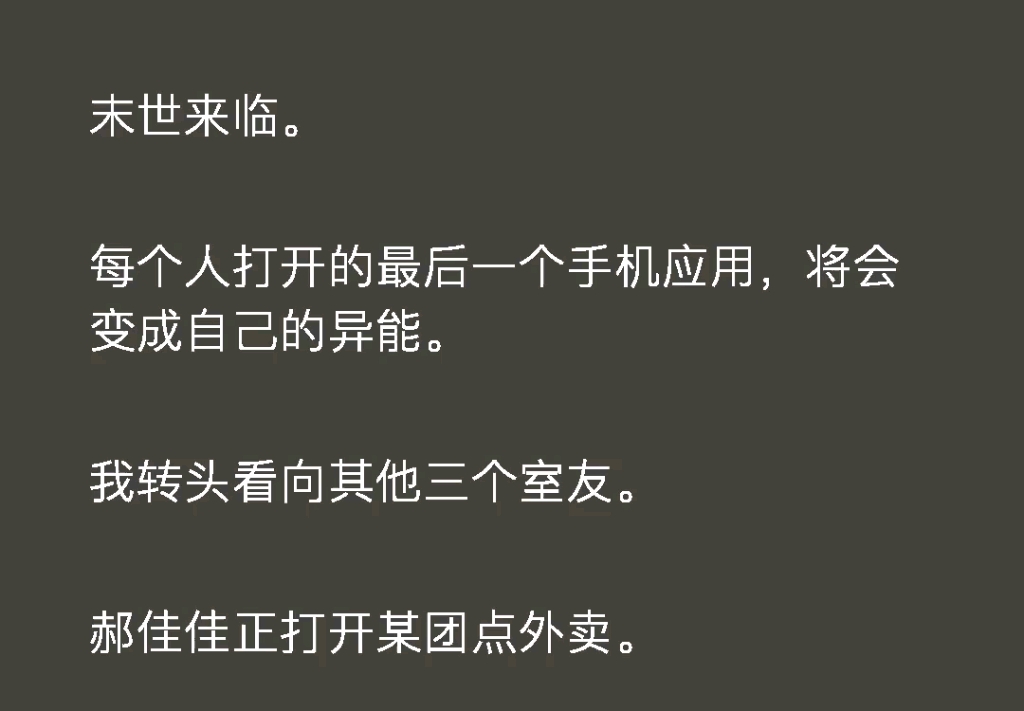 末世来临每个人打开的最后一个手机应用将会变成自己的异能.我转头看向其他三个室友有某团点外卖的,有用 wps 写论文,还有追剧的.而我...看着金铲铲...