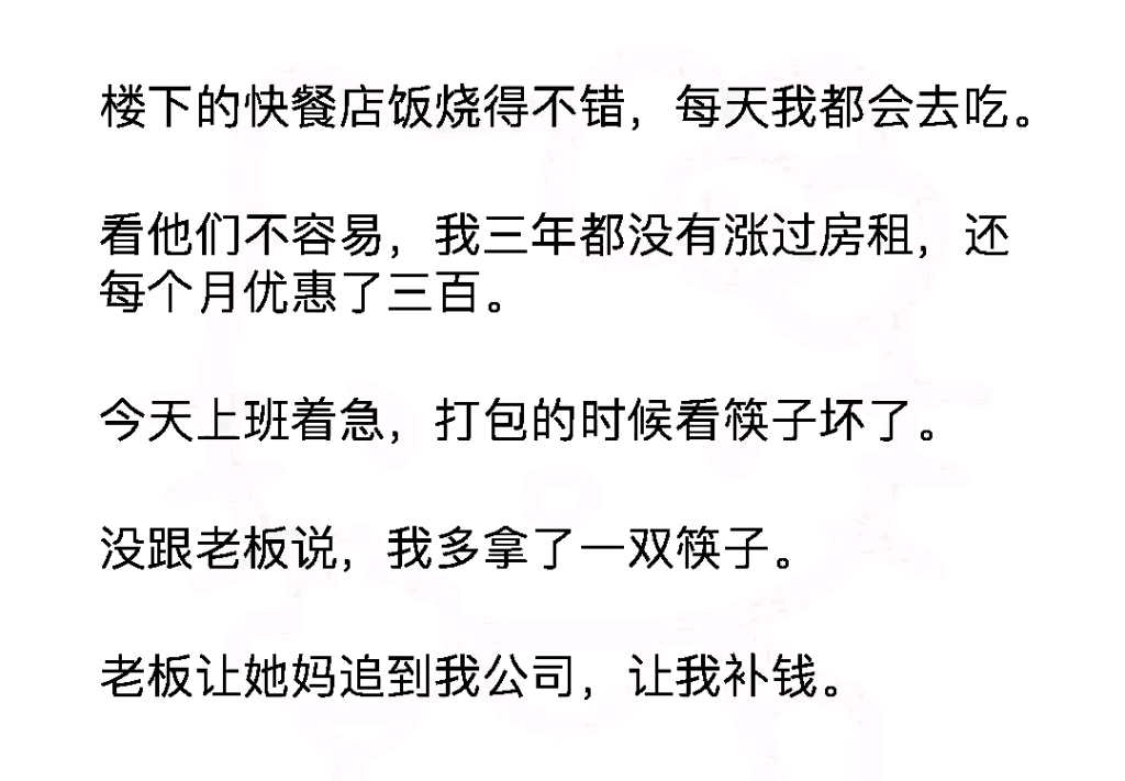 楼下的快餐店饭烧得不错,每天我都会去吃.看他们不容易,我三年都没有涨过房租,还每个月优惠了三百.今天上班着急,我多拿了一双筷子.老板让她...