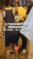 Download Video: 女子当街狂扇男子耳光 “跟谁耍流氓呢！” 警方通报：依法开展调查