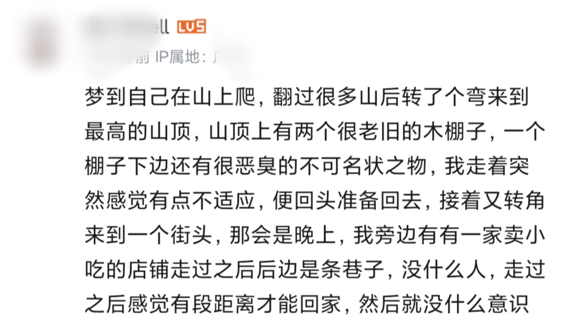 回复评论:梦到自己在山上爬,翻过很多山后转了个弯来到最高的山顶,山顶上有两个很老旧的木棚子,一个棚子下边还有很恶臭的不可名状之物,我走着突...