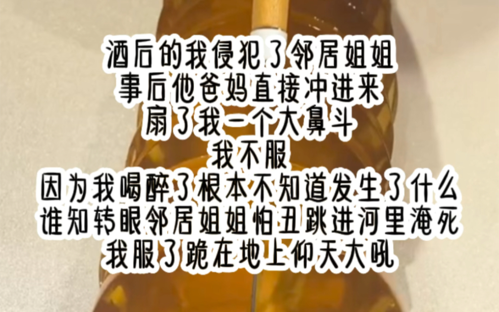 酒后的我侵犯了邻居姐姐,事后他爸妈直接冲进来,扇了我一个大鼻斗,我不服,因为我喝醉了根本不知道发生什么,谁知转眼邻居姐姐怕丑跳进河里淹死,...