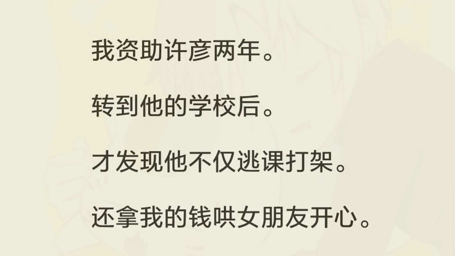 我资助许彦两年. 转到他的学校后. 才发现他不仅逃课打架. 还拿我的钱哄女朋友开心. 只因我和他女友穿了同款. 许彦就带头霸凌我,还承诺送女友更...