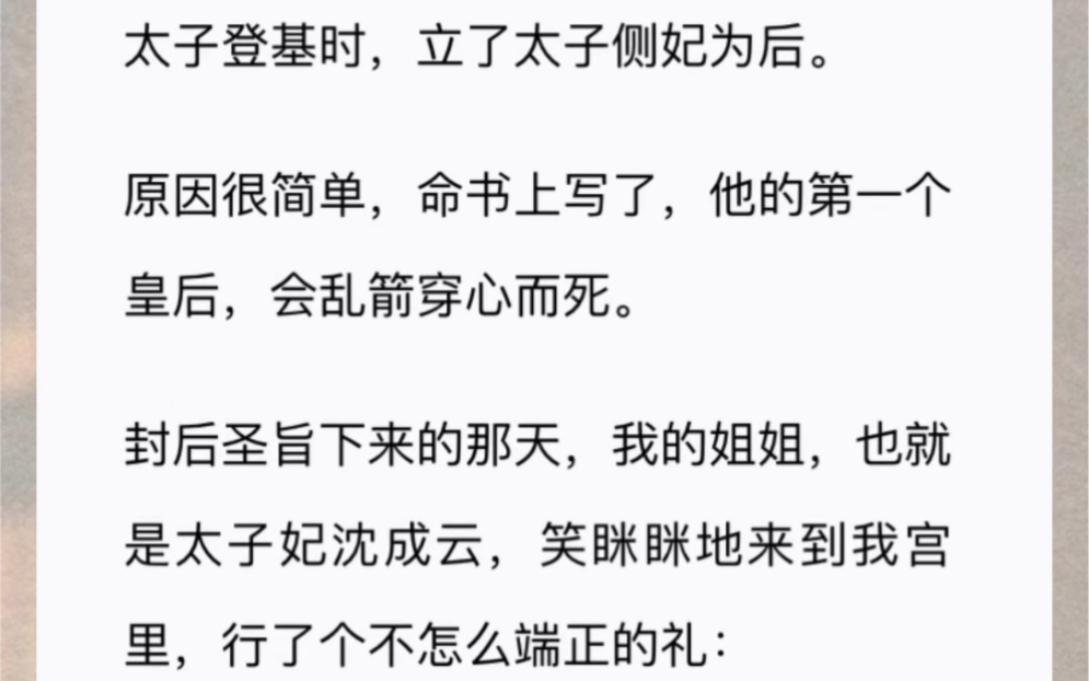 太子登基时,立了太子侧妃为后.原因很简单,命书上写了,他的第一个皇后,会乱箭穿心而死.封后圣旨下来的那天,我的姐姐,也就是太子妃沈成云哔...