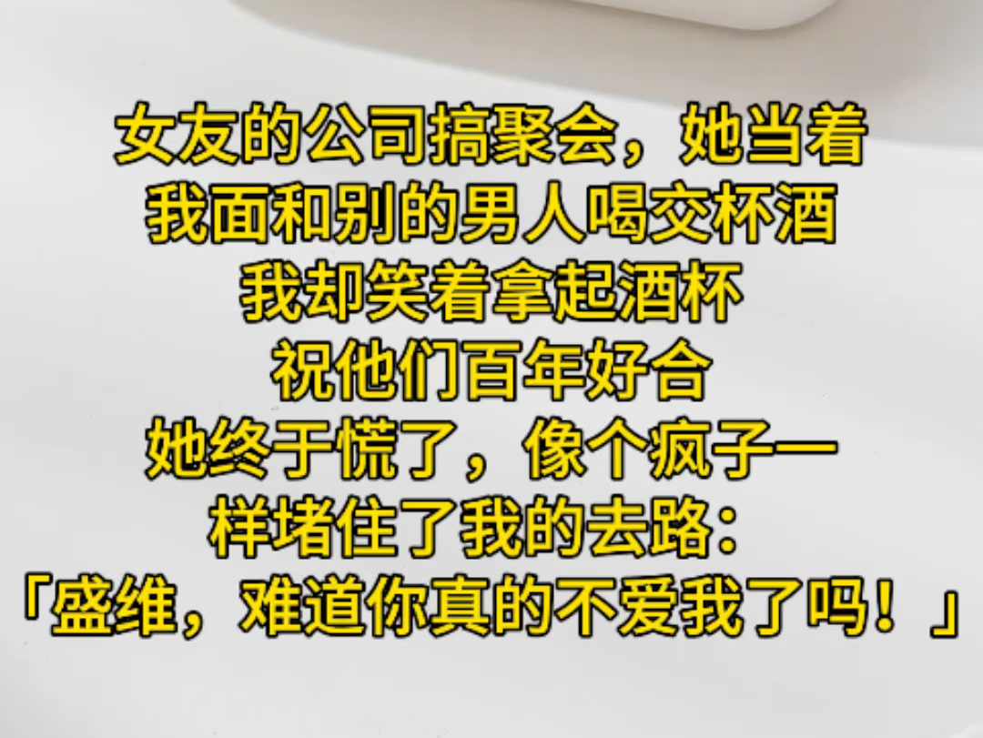 女友的公司搞聚会,她当着我面和别的男人喝交杯酒,我却笑着拿起酒杯,祝他们百年好合,她终于慌了,像个疯子一样堵住了我的去路:「盛维,难道你真...