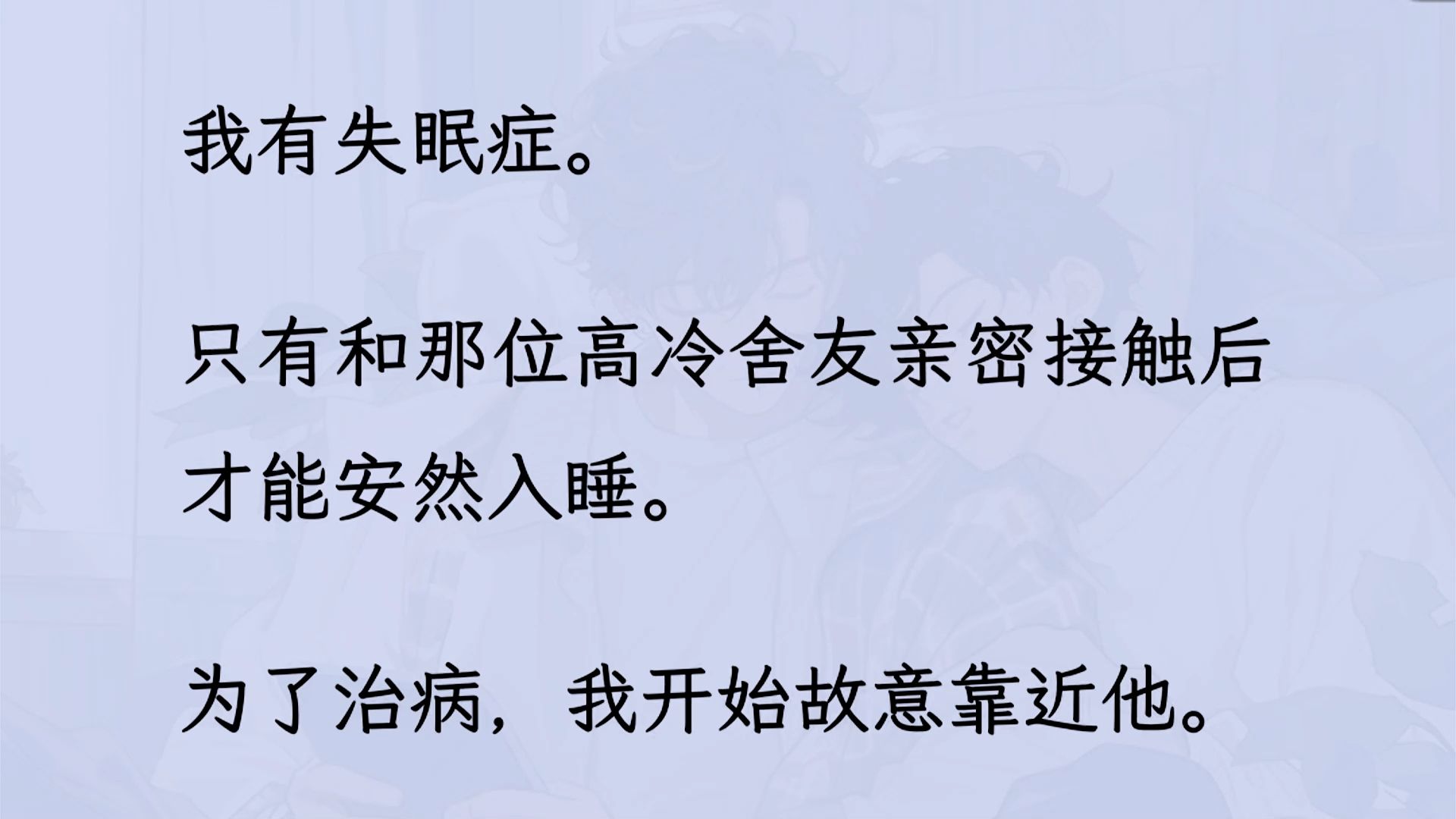 【双男主】(全文已更完)我有失眠症. 只有和那位高冷舍友亲密接触后才能安然入睡. 为了治病,我开始故意靠近他. 装作不小心碰他手,借口贴着他…...