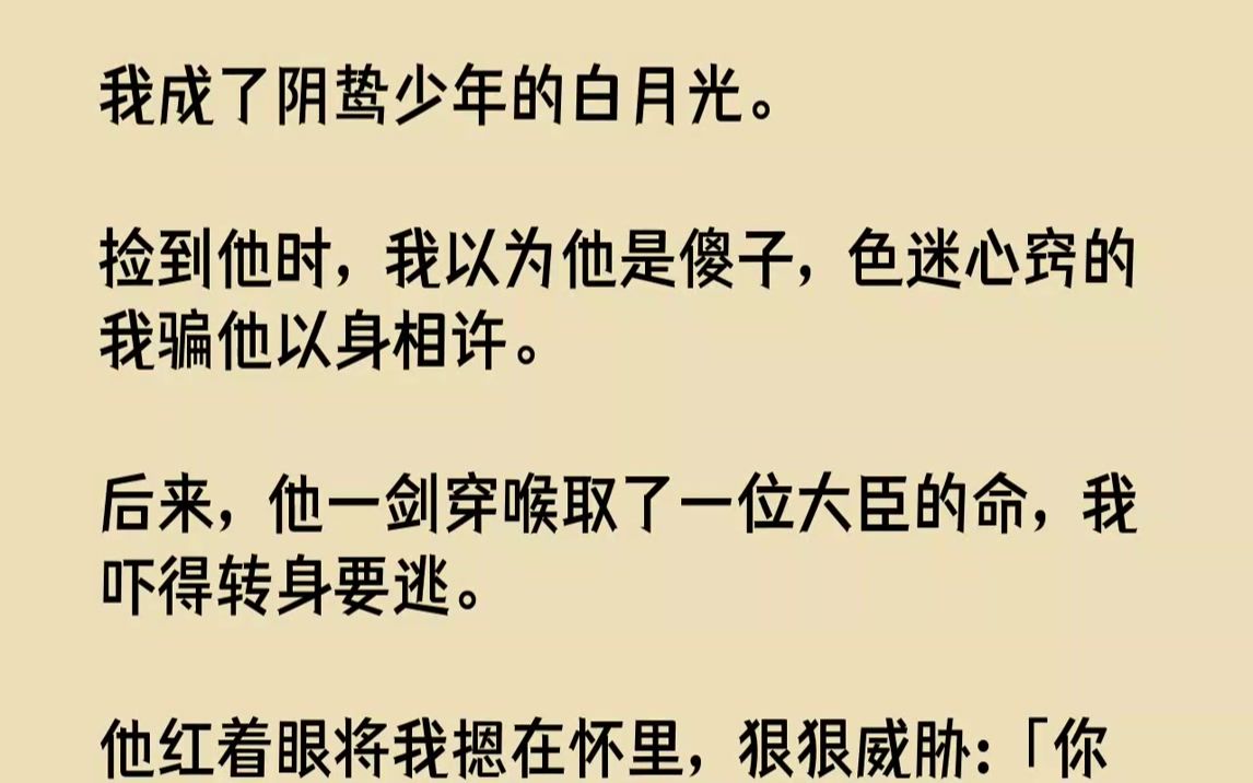 [图]我成了阴鸷少年的白月光。捡到他时，我以为他是傻子，色迷心窍的我骗他以身相许。后来，他一剑穿喉取了一位大臣的命，我吓得转身要逃。他红着眼...