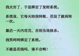 下载视频: 我太穷了，于是绑定了发财系统。系统说，它每天给我转账，花没了就再转一次。最迟一天内花完，否则当场抹杀。我笑呵呵绑定了系统。不就是花钱吗，谁不会啊！