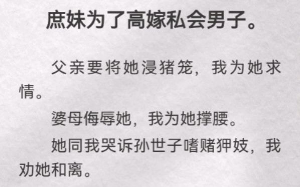 庶妹为了高嫁私会男子.父亲要将她浸猪笼,我为她求情.婆母侮辱她,我为她撑腰.她同我哭诉孙世子嗜赌狎妓,我劝她和离.可后来她为了帮她的好夫君...