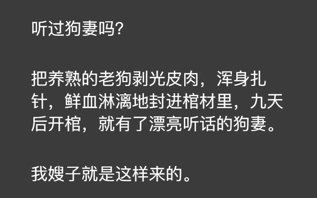 听过狗妻吗? 把养熟的老狗剥光皮肉,浑身扎针,鲜血淋漓地封进棺材里,九天后开棺,就有了漂亮听话的狗妻. 我嫂子就是这样来的. 直到她生下的六只...