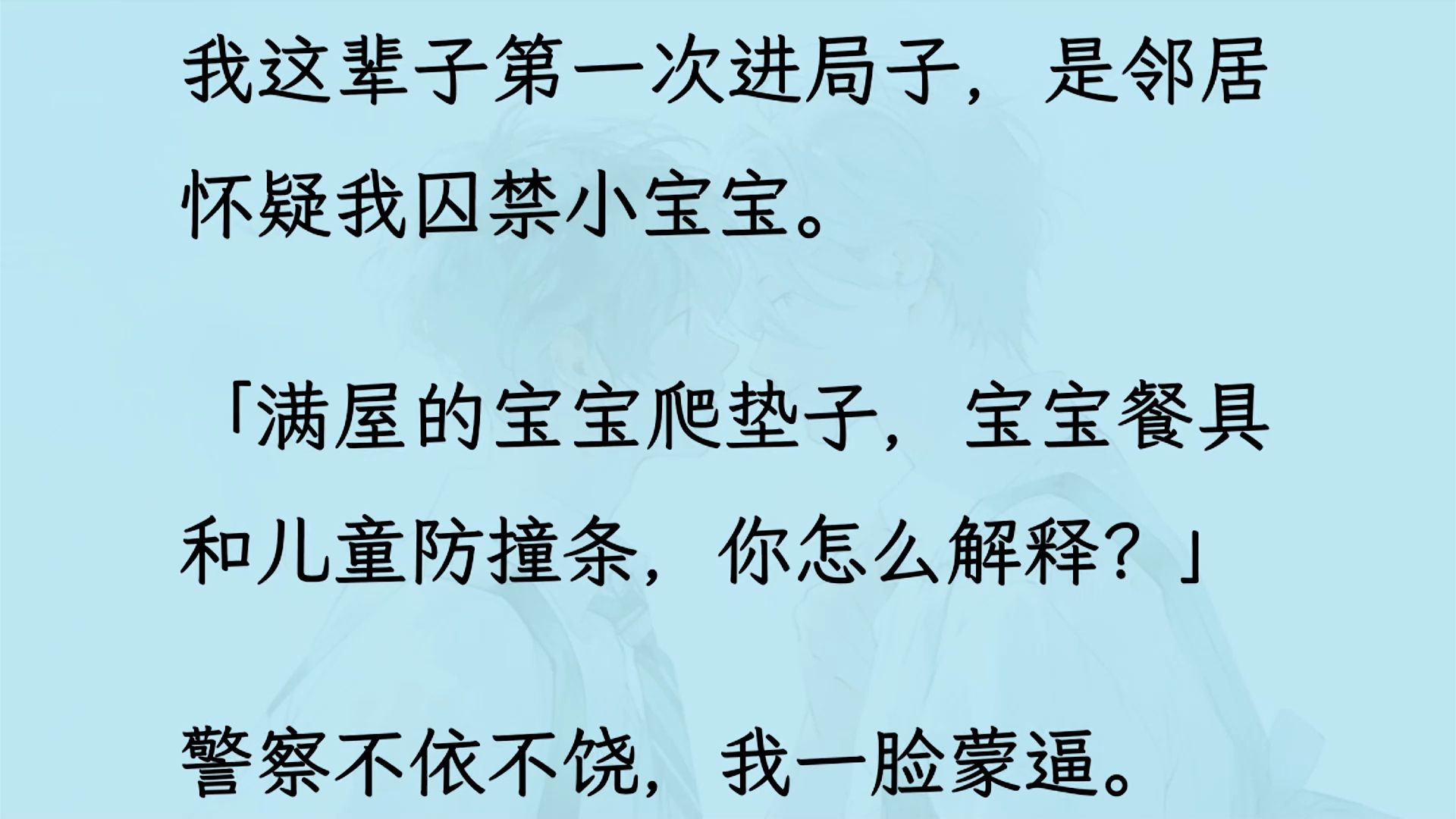 【双男主】我这辈子第一次进局子,是邻居怀疑我囚禁小宝宝. 「满屋的宝宝爬垫子,宝宝餐具和儿童防撞条,你怎么解释?」 警察不依不饶,我一脸蒙逼......