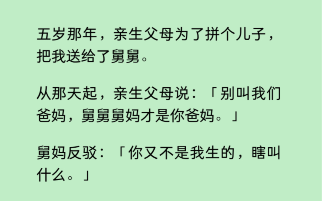 亲生父母为了拼个儿子,把五岁的我送给了舅舅.她们说:「别叫我们爸妈,舅舅舅妈才是你爸妈.」舅妈反驳:「你又不是我生的,瞎叫什么……哔哩哔...