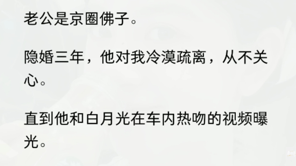 [图]（全文）老公是京圈佛子。  隐婚三年，他对我冷漠疏离，从不关心。  直到他和白月光在车内热吻的视频曝光。  我才知道，他也有情难自抑的一面。