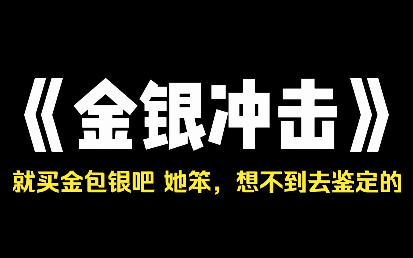 小说推荐~《金银冲击》我被亲生爸爸背刺了.上一秒在家庭群里:[闺女,男方家来多少彩礼,我们就给你准备多少嫁妆.]下一秒在没有我的家庭群里:[就...